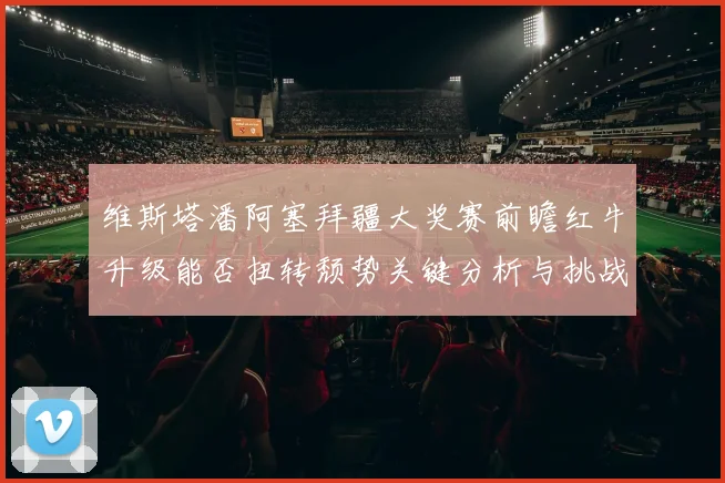 维斯塔潘阿塞拜疆大奖赛前瞻红牛升级能否扭转颓势关键分析与挑战